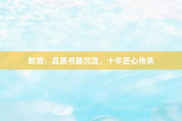 郎酒：品质书籍沉淀，十年匠心传承