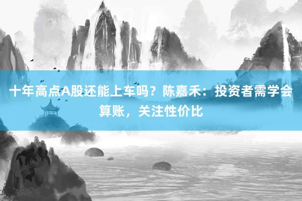 十年高点A股还能上车吗？陈嘉禾：投资者需学会算账，关注性价比