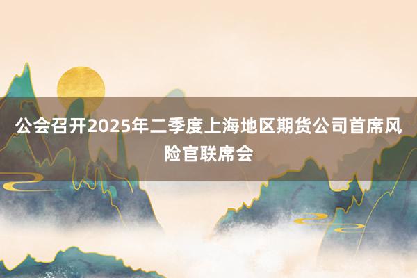 公会召开2025年二季度上海地区期货公司首席风险官联席会