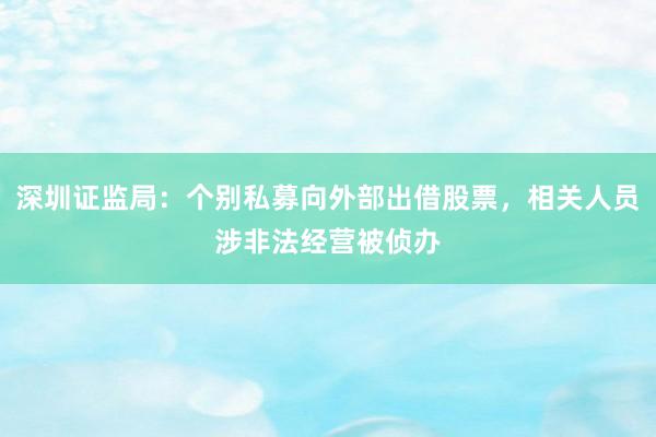 深圳证监局：个别私募向外部出借股票，相关人员涉非法经营被侦办