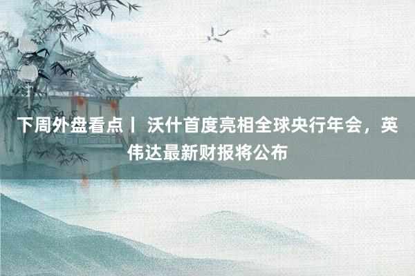 下周外盘看点丨 沃什首度亮相全球央行年会，英伟达最新财报将公布