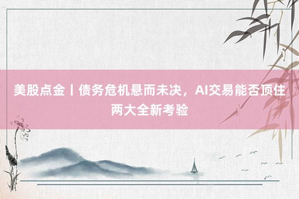 美股点金丨债务危机悬而未决，AI交易能否顶住两大全新考验
