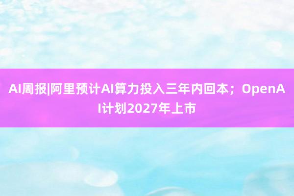 AI周报|阿里预计AI算力投入三年内回本；OpenAI计划2027年上市
