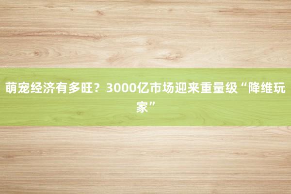 萌宠经济有多旺？3000亿市场迎来重量级“降维玩家”