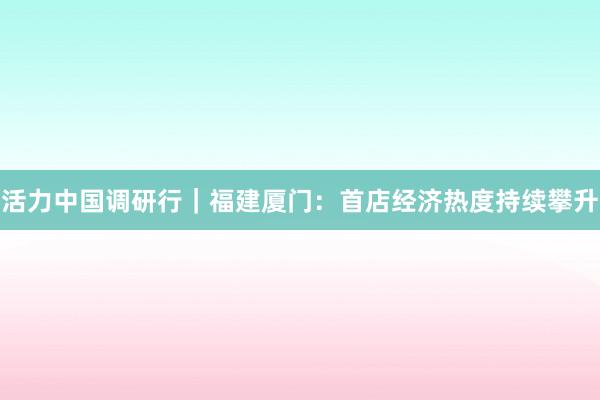 活力中国调研行｜福建厦门：首店经济热度持续攀升