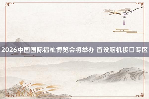 2026中国国际福祉博览会将举办 首设脑机接口专区