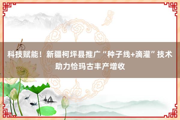 科技赋能！新疆柯坪县推广“种子线+滴灌”技术助力恰玛古丰产增收