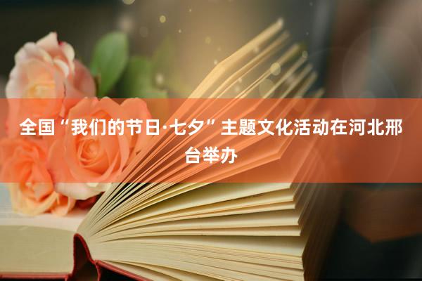 全国“我们的节日·七夕”主题文化活动在河北邢台举办