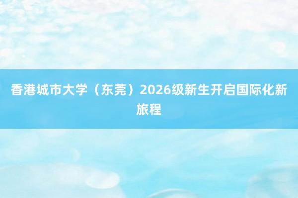 香港城市大学（东莞）2026级新生开启国际化新旅程