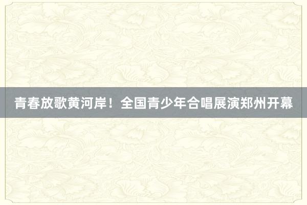 青春放歌黄河岸！全国青少年合唱展演郑州开幕