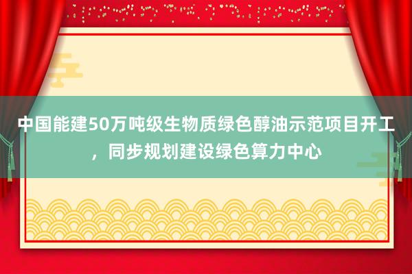 中国能建50万吨级生物质绿色醇油示范项目开工，同步规划建设绿色算力中心