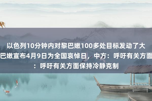 以色列10分钟内对黎巴嫩100多处目标发动了大规模空袭，黎巴嫩宣布4月9日为全国哀悼日，中方：呼吁有关方面保持冷静克制