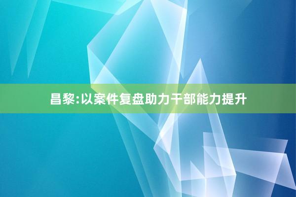 昌黎:以案件复盘助力干部能力提升