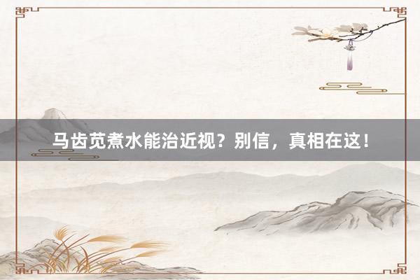 马齿苋煮水能治近视？别信，真相在这！