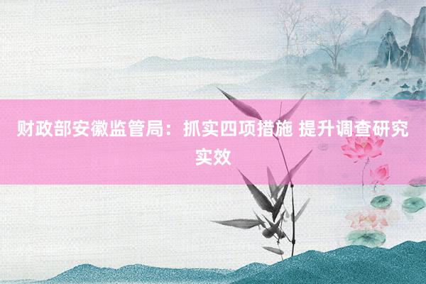 财政部安徽监管局：抓实四项措施 提升调查研究实效