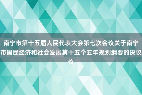 南宁市第十五届人民代表大会第七次会议关于南宁市国民经济和社会发展第十五个五年规划纲要的决议