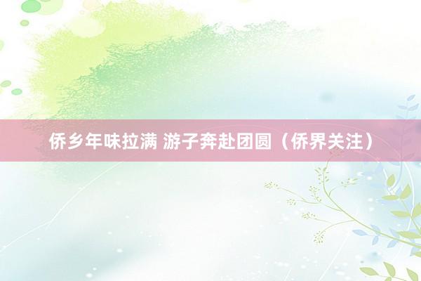 侨乡年味拉满 游子奔赴团圆（侨界关注）