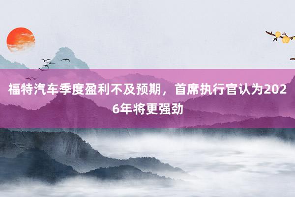 福特汽车季度盈利不及预期，首席执行官认为2026年将更强劲