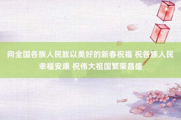 向全国各族人民致以美好的新春祝福 祝各族人民幸福安康 祝伟大祖国繁荣昌盛