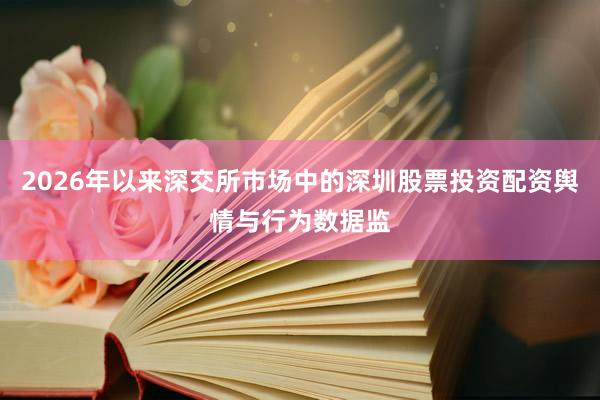 2026年以来深交所市场中的深圳股票投资配资舆情与行为数据监