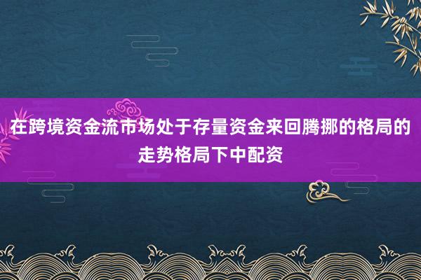 在跨境资金流市场处于存量资金来回腾挪的格局的走势格局下中配资