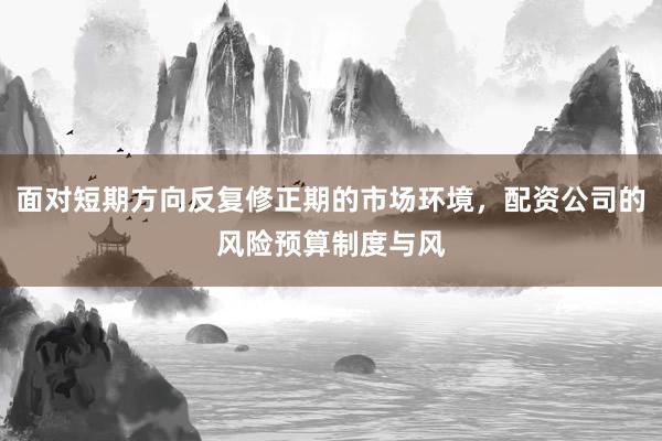 面对短期方向反复修正期的市场环境，配资公司的风险预算制度与风