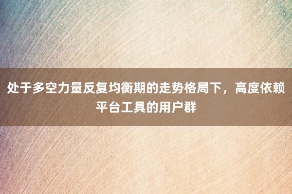 处于多空力量反复均衡期的走势格局下，高度依赖平台工具的用户群