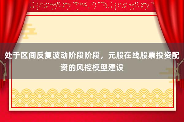 处于区间反复波动阶段阶段，元股在线股票投资配资的风控模型建设