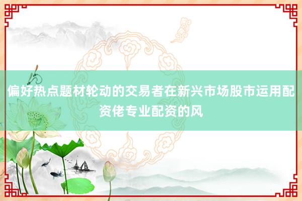 偏好热点题材轮动的交易者在新兴市场股市运用配资佬专业配资的风