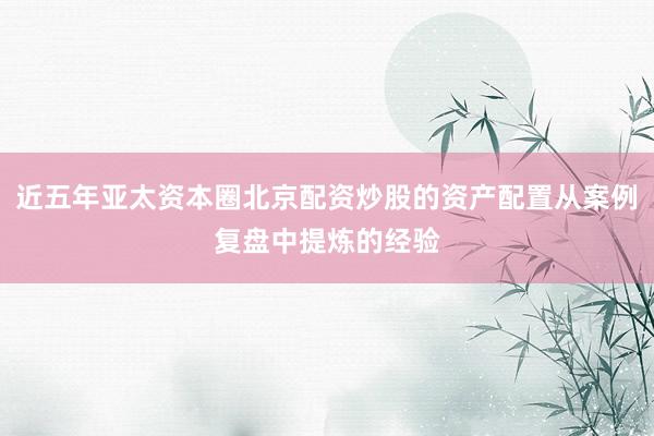 近五年亚太资本圈北京配资炒股的资产配置从案例复盘中提炼的经验