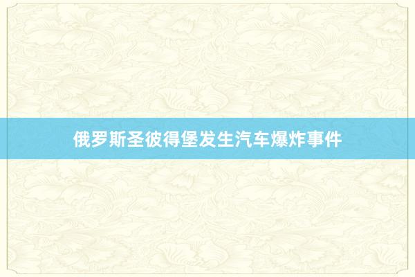 俄罗斯圣彼得堡发生汽车爆炸事件