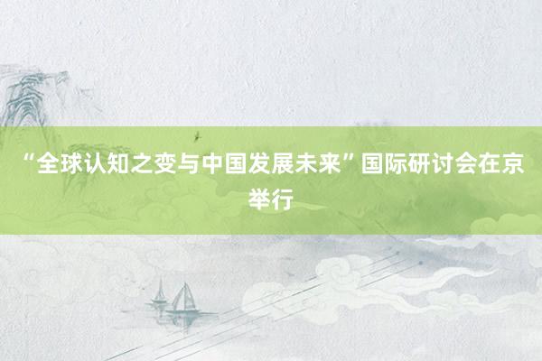 “全球认知之变与中国发展未来”国际研讨会在京举行