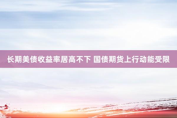 长期美债收益率居高不下 国债期货上行动能受限