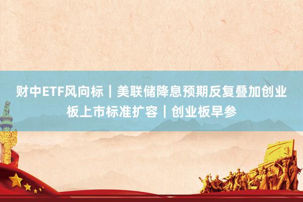 财中ETF风向标｜美联储降息预期反复叠加创业板上市标准扩容｜创业板早参