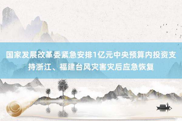 国家发展改革委紧急安排1亿元中央预算内投资支持浙江、福建台风灾害灾后应急恢复