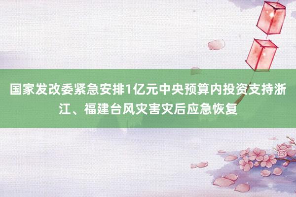 国家发改委紧急安排1亿元中央预算内投资支持浙江、福建台风灾害灾后应急恢复
