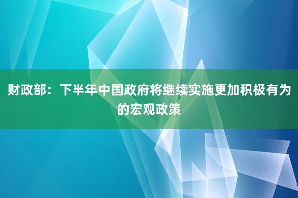 财政部：下半年中国政府将继续实施更加积极有为的宏观政策