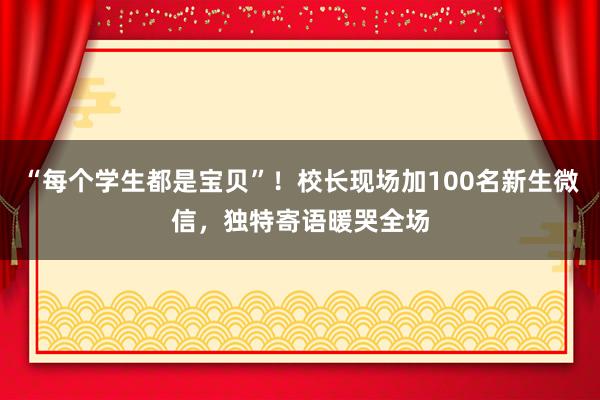 “每个学生都是宝贝”！校长现场加100名新生微信，独特寄语暖哭全场