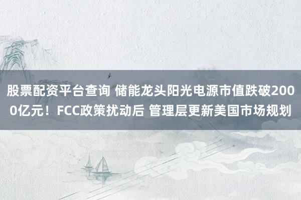 股票配资平台查询 储能龙头阳光电源市值跌破2000亿元！FCC政策扰动后 管理层更新美国市场规划