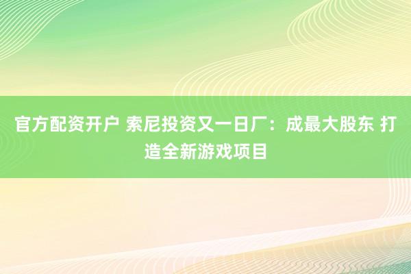 官方配资开户 索尼投资又一日厂：成最大股东 打造全新游戏项目