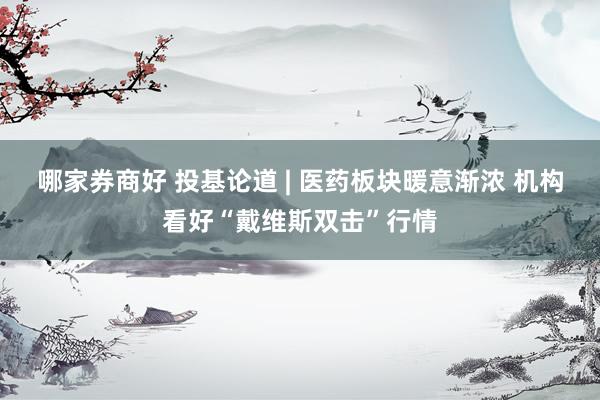 哪家券商好 投基论道 | 医药板块暖意渐浓 机构看好“戴维斯双击”行情
