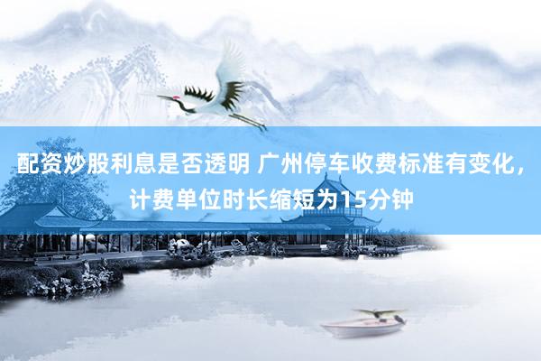 配资炒股利息是否透明 广州停车收费标准有变化，计费单位时长缩短为15分钟