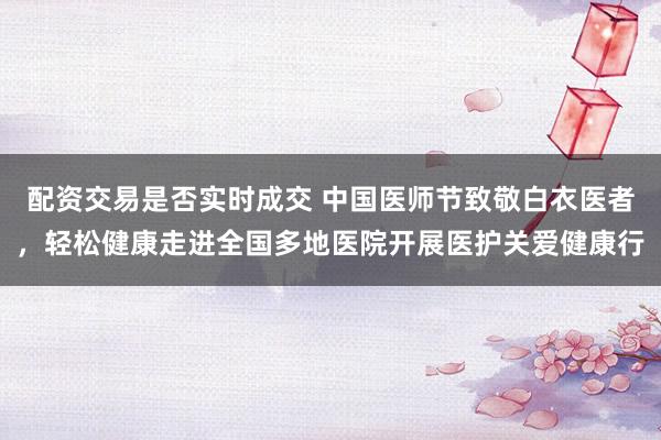 配资交易是否实时成交 中国医师节致敬白衣医者，轻松健康走进全国多地医院开展医护关爱健康行
