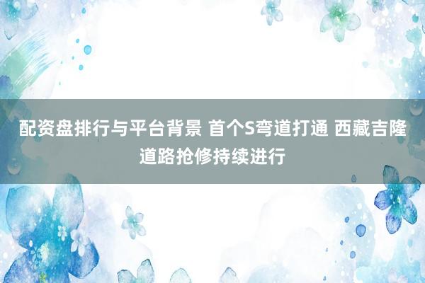配资盘排行与平台背景 首个S弯道打通 西藏吉隆道路抢修持续进行