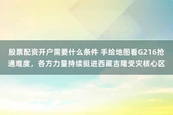 股票配资开户需要什么条件 手绘地图看G216抢通难度，各方力量持续挺进西藏吉隆受灾核心区