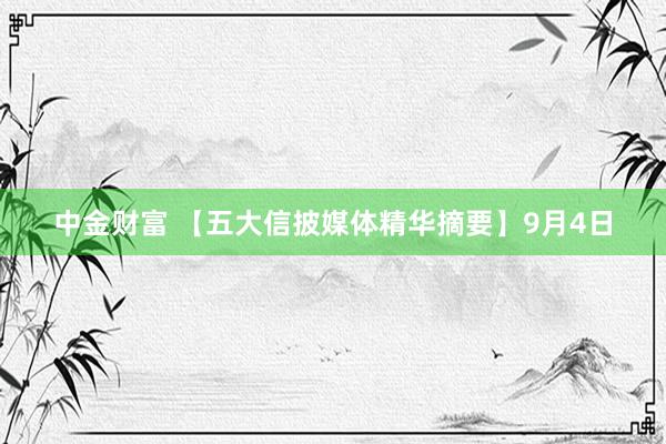 中金财富 【五大信披媒体精华摘要】9月4日
