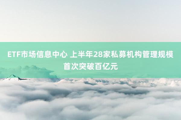ETF市场信息中心 上半年28家私募机构管理规模首次突破百亿元