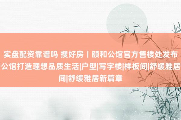 实盘配资靠谱吗 搜好房丨颐和公馆官方售楼处发布！颐和公馆打造理想品质生活|户型|写字楼|样板间|舒缓雅居新篇章