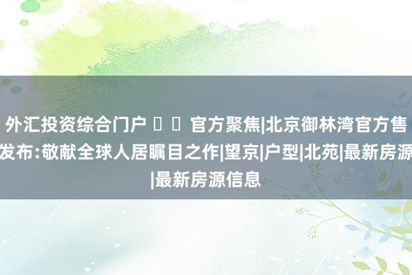 外汇投资综合门户 ✍✧官方聚焦|北京御林湾官方售楼处发布:敬献全球人居瞩目之作|望京|户型|北苑|最新房源信息