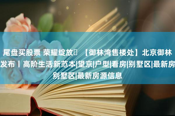 尾盘买股票 荣耀绽放✅【御林湾售楼处】北京御林湾官方发布丨高阶生活新范本|望京|户型|看房|别墅区|最新房源信息